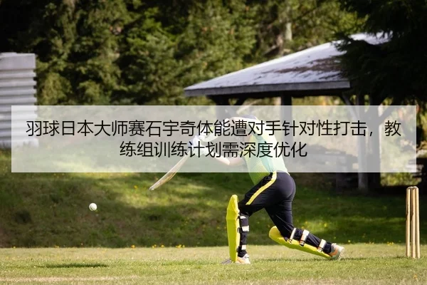 羽球日本大师赛石宇奇体能遭对手针对性打击，教练组训练计划需深度优化